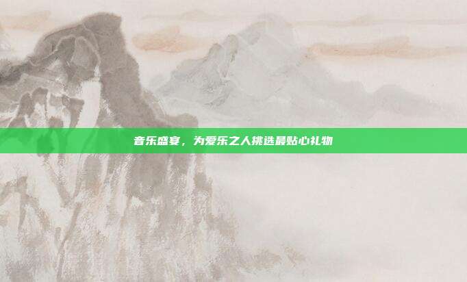 音乐盛宴，为爱乐之人挑选最贴心礼物