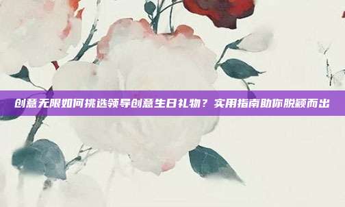 创意无限如何挑选领导创意生日礼物？实用指南助你脱颖而出