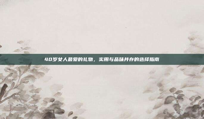 40岁女人最爱的礼物，实用与品味并存的选择指南