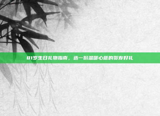 81岁生日礼物指南，选一份温暖心意的贺寿好礼