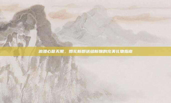 浪漫心意无限，婚礼新郎送给新娘的完美礼物指南