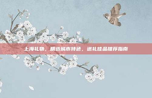 上海礼物，精选城市特色，送礼佳品推荐指南