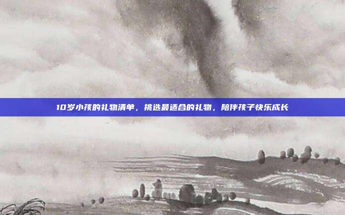 10岁小孩的礼物清单，挑选最适合的礼物，陪伴孩子快乐成长