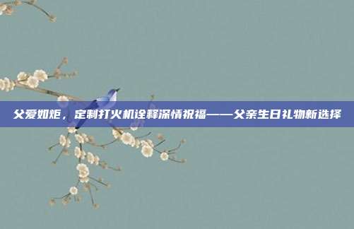 父爱如炬，定制打火机诠释深情祝福——父亲生日礼物新选择