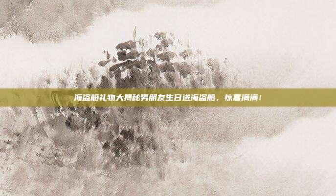 海盗船礼物大揭秘男朋友生日送海盗船，惊喜满满！