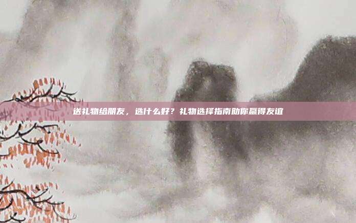 送礼物给朋友，选什么好？礼物选择指南助你赢得友谊