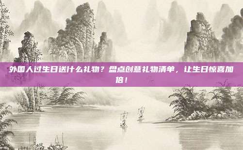 外国人过生日送什么礼物？盘点创意礼物清单，让生日惊喜加倍！