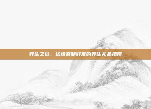 养生之选，送给亲朋好友的养生礼品指南
