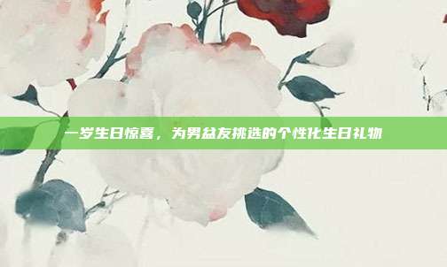 一岁生日惊喜，为男盆友挑选的个性化生日礼物