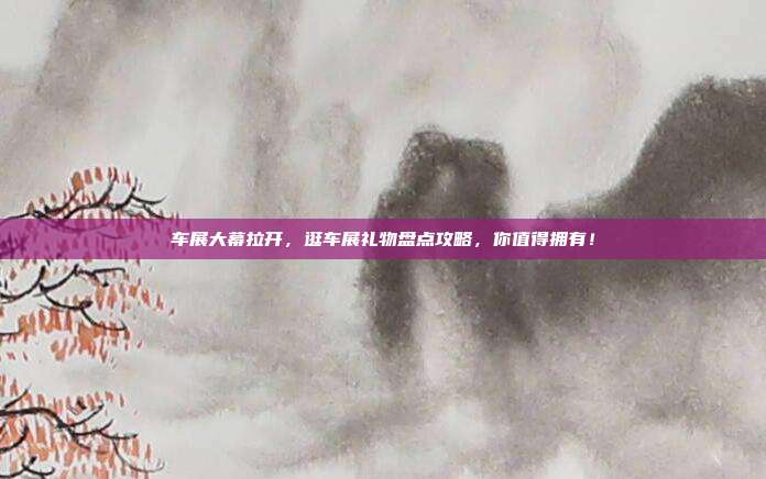 车展大幕拉开，逛车展礼物盘点攻略，你值得拥有！