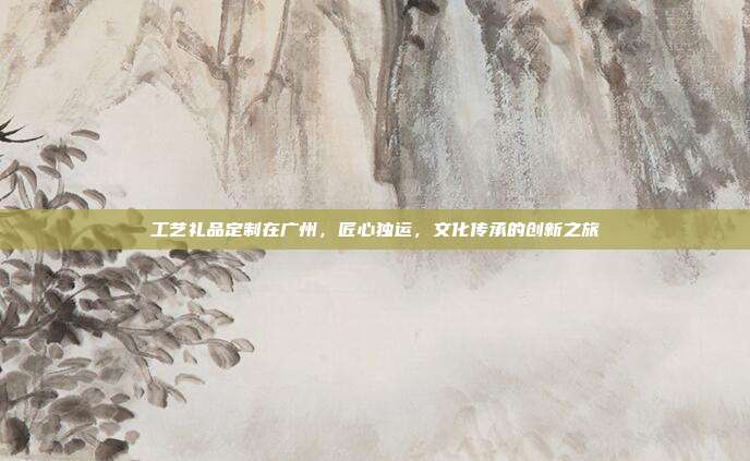 工艺礼品定制在广州，匠心独运，文化传承的创新之旅
