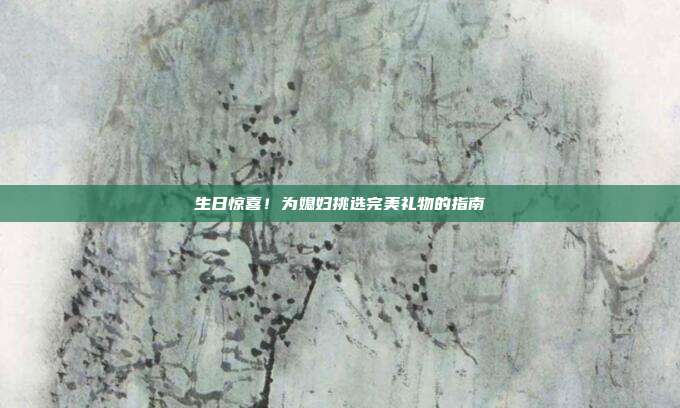 生日惊喜！为媳妇挑选完美礼物的指南