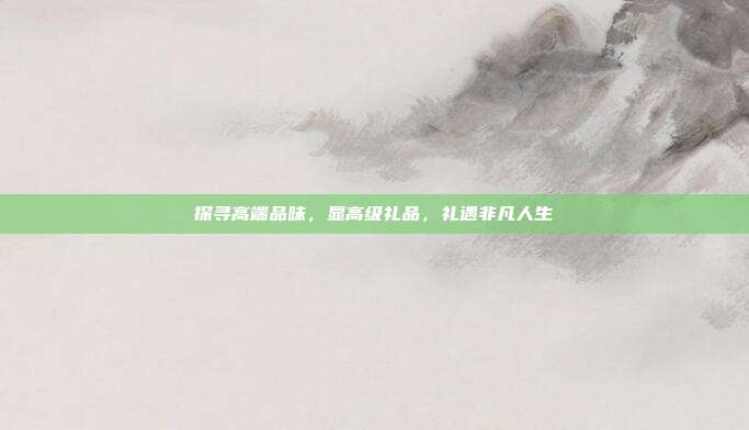 探寻高端品味，显高级礼品，礼遇非凡人生