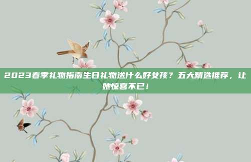 2023春季礼物指南生日礼物送什么好女孩？五大精选推荐，让她惊喜不已！