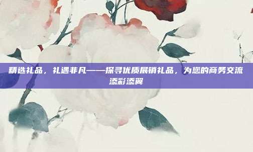 精选礼品，礼遇非凡——探寻优质展销礼品，为您的商务交流添彩添翼
