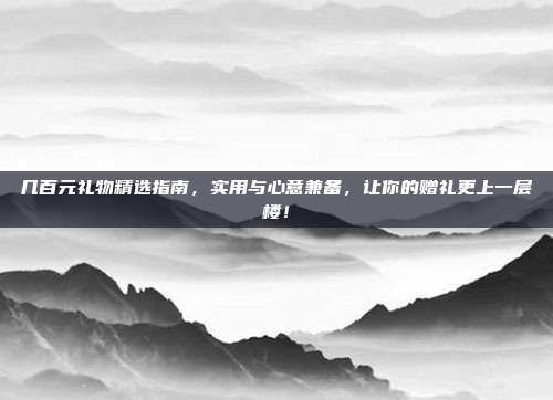 几百元礼物精选指南，实用与心意兼备，让你的赠礼更上一层楼！