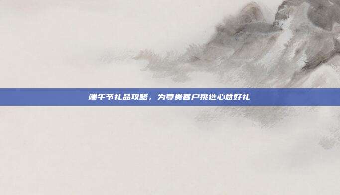 端午节礼品攻略，为尊贵客户挑选心意好礼