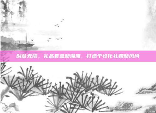 创意无限，礼品套盒新潮流，打造个性化礼赠新风尚