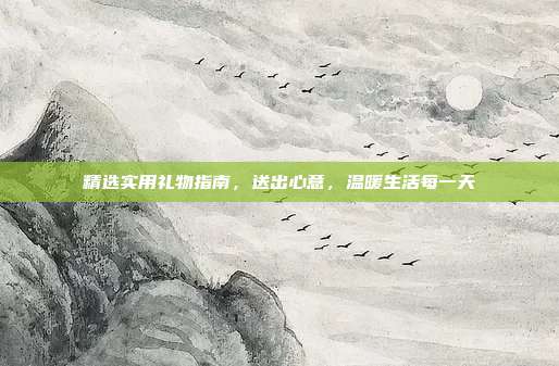 精选实用礼物指南，送出心意，温暖生活每一天