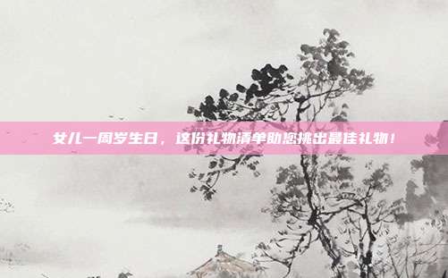 女儿一周岁生日，这份礼物清单助您挑出最佳礼物！