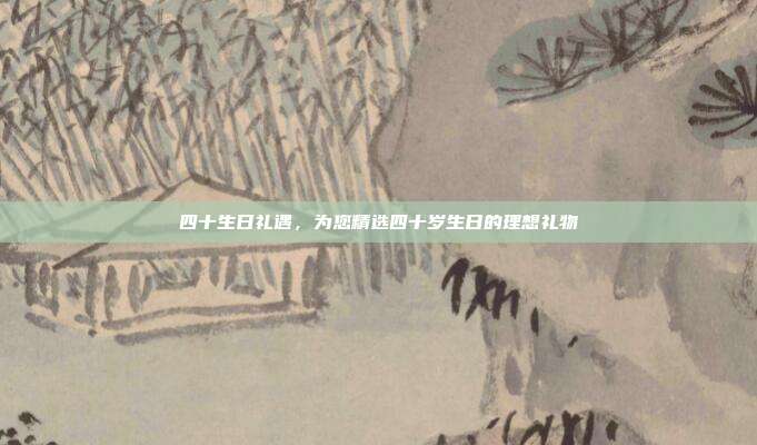 四十生日礼遇，为您精选四十岁生日的理想礼物