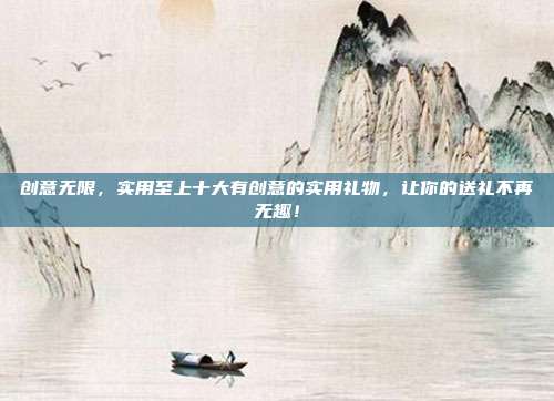 创意无限，实用至上十大有创意的实用礼物，让你的送礼不再无趣！