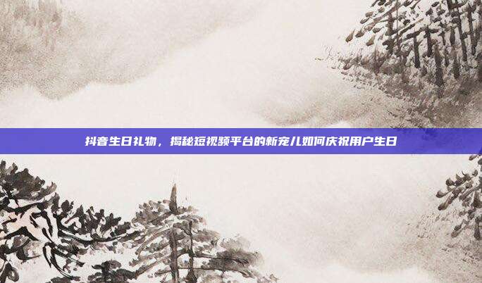 抖音生日礼物，揭秘短视频平台的新宠儿如何庆祝用户生日