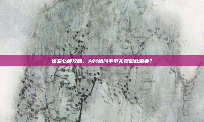 出差必备攻略，为何给同事带礼物如此重要？