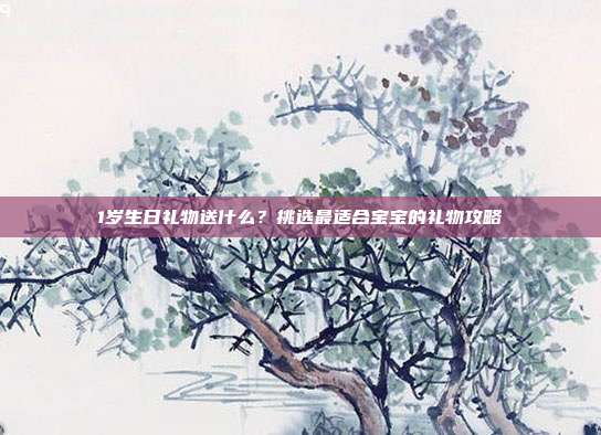 1岁生日礼物送什么？挑选最适合宝宝的礼物攻略
