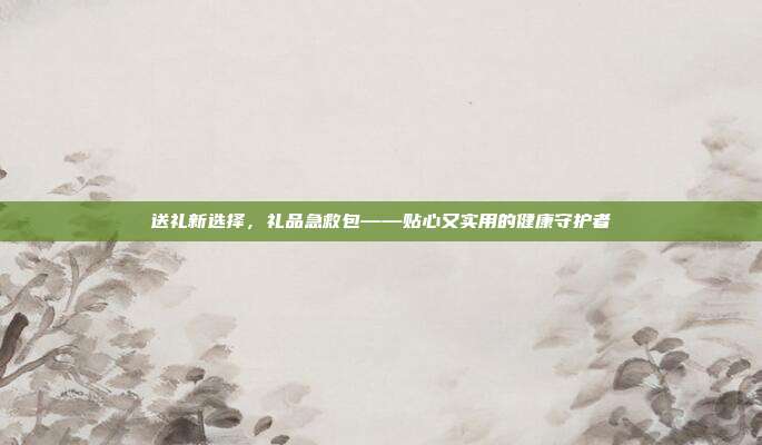 送礼新选择，礼品急救包——贴心又实用的健康守护者