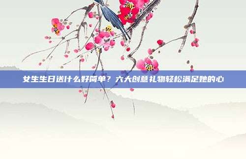 女生生日送什么好简单？六大创意礼物轻松满足她的心