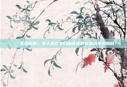 🎉生日惊喜！女人友过生日应该送的礼物清单大揭秘！