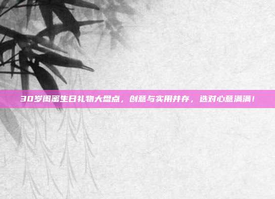 30岁闺蜜生日礼物大盘点，创意与实用并存，选对心意满满！