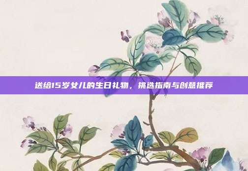 送给15岁女儿的生日礼物，挑选指南与创意推荐