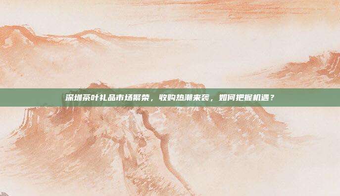 深圳茶叶礼品市场繁荣，收购热潮来袭，如何把握机遇？