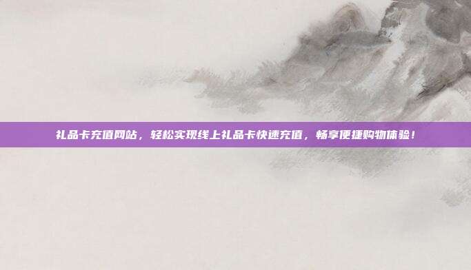 礼品卡充值网站，轻松实现线上礼品卡快速充值，畅享便捷购物体验！