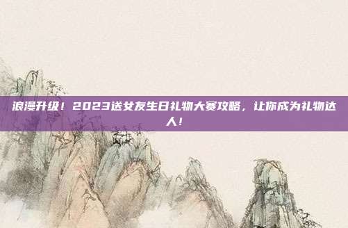 浪漫升级！2023送女友生日礼物大赛攻略，让你成为礼物达人！