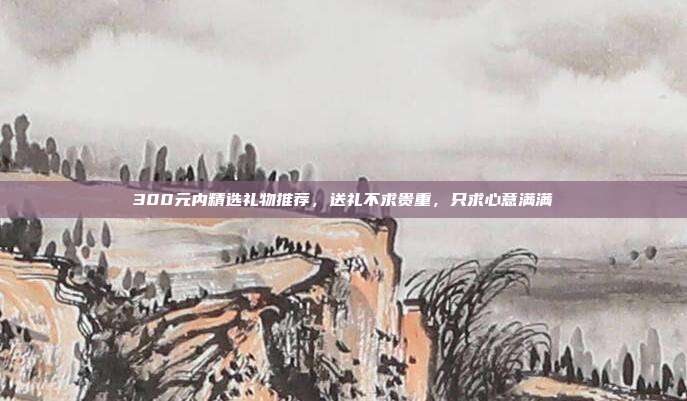 300元内精选礼物推荐，送礼不求贵重，只求心意满满