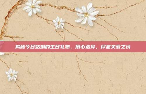 揭秘今日姑娘的生日礼物，用心选择，尽显关爱之情