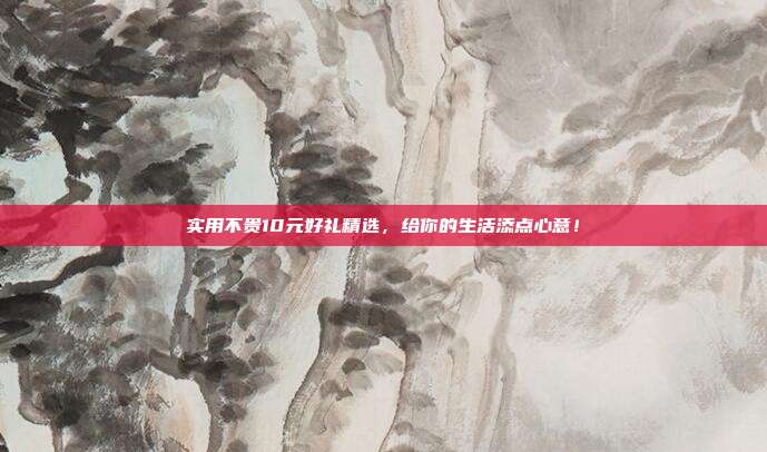 实用不贵10元好礼精选，给你的生活添点心意！