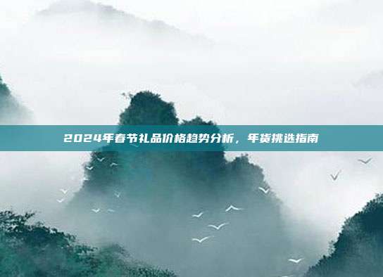 2024年春节礼品价格趋势分析，年货挑选指南