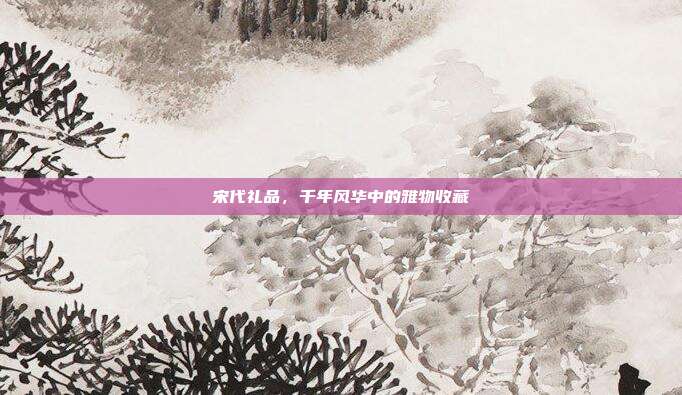 宋代礼品，千年风华中的雅物收藏