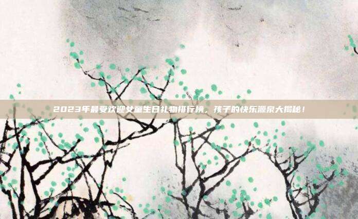 2023年最受欢迎女童生日礼物排行榜，孩子的快乐源泉大揭秘！