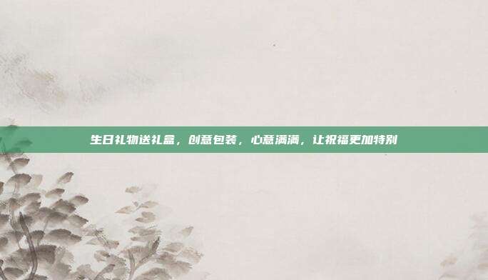 生日礼物送礼盒，创意包装，心意满满，让祝福更加特别