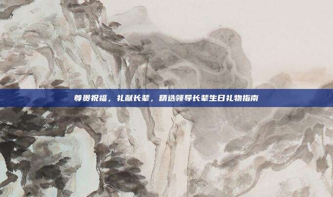 尊贵祝福，礼献长辈，精选领导长辈生日礼物指南