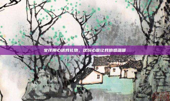 女孩用心送我礼物，这份心意让我倍感温暖