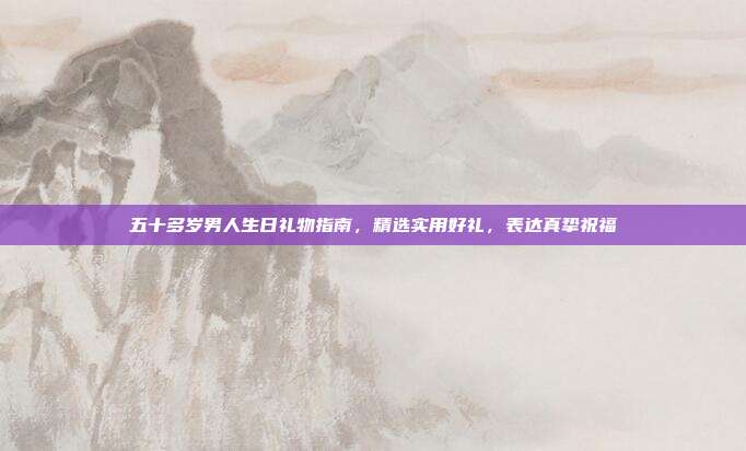 五十多岁男人生日礼物指南，精选实用好礼，表达真挚祝福