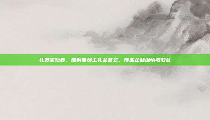 礼赞耕耘者，定制老员工礼品套装，传递企业温情与敬意