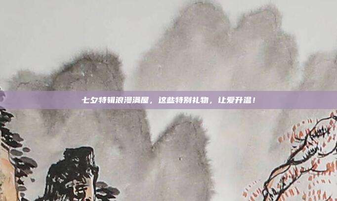 七夕特辑浪漫满屋，这些特别礼物，让爱升温！