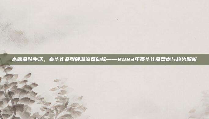 高端品味生活，奢华礼品引领潮流风向标——2023年豪华礼品盘点与趋势解析